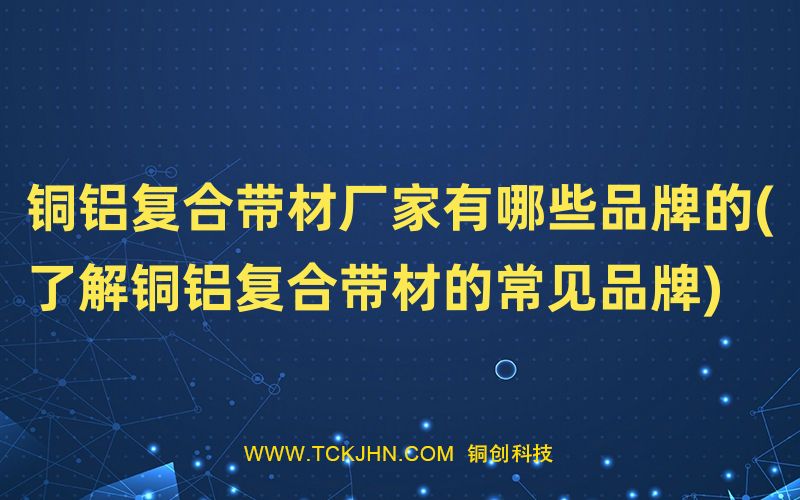 銅鋁復合帶材廠家有哪些品牌的(了解銅鋁復合帶材的常